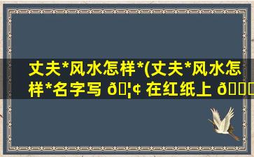 丈夫*
风水怎样*
(丈夫*
风水怎样*
名字写 🦢 在红纸上 🐛 )